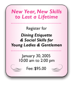 Give your kids a lasting gift this holiday season. Sign them up for Dining Etiquette & Social Skills for Young Ladies & Gentlemen Saturday, November 13, 2004 10:00 am to 2:00 pm Fee: $95